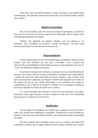 Além disso, quero me profissionalizar e colocar em pratica o que aprendi sobre
caprinocultura, pois pretendo continuar desenvolvendo essa atividade quando concluir
meus estudos.



                                   Objetivos Específicos
        Irei cercar dez tarefas, onde três será para formação de pastagens e o restante de
inicio servirá como fonte de recursos naturais para alimentação animal. Depois serão
utilizadas para plantação de forragens.

        Também será adquirido um pequeno rebanho, com seis matrizes e um
reprodutor, com a finalidade de aumentar o numero de animais e de gerar renda
suficiente para quitar o projeto durante o prazo previsto.



                                     Desenvolvimento
        O tema caprinocultura de recria foi escolhido pela comunidade e família em uma
reunião, onde ficou decidido que esse seria a atividade e que o projeto será
desenvolvido na propriedade da minha família por mim e meus familiares, pois esse foi
o local mais ideal para trabalhar esse projeto.

        No primeiro momento será realizado a construção de cerca e beneficiamento da
área que é dez tarefas, onde três são para a formação de pastagens com Capim Buffel e
o restante de inicio será usada como fonte de recursos naturais, e mais na frente outra
parte será usada para a plantação de forragens. Também será adquirido um rebanho de
06 matrizes da raça pé dura, porém selecionadas, e um reprodutor com sangue de
Anglonubiana, com o objetivo de aumentar o rebanho e de dá resultados satisfatórios
para fazer a quitação do projeto de acordo com a carência.

       Já a comercialização será realizada na feira livre em Cansanção e na região,
desde que o preço pago seja justo e até que o projeto se torne uma coisa concretizada
para que possa se arranjar um comercio fixo.



                                         Justificativa
       Essa atividade foi escolhida por ser a melhor que se adapta ao nosso clima Semi-
Árido e por mostrar bons rendimentos na produção. Também por ser uma atividade que
funciona o ano todo, assim não faltará trabalho e nem renda para manter a necessidade
do criador.

      Não foi escolhida outra atividade porque essa foi a melhor encontrada pela
comunidade e família, que se adapta melhor em nossa região e também por eu querer
 