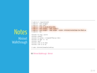 22 / 61
Notes
Mininet
Walkthrough
$ sudo mn [--topo=minimal]
$ sudo mn --test pingpair
$ sudo mn --test iperf
$ sudo mn --link tc,bw=10,delay=10ms
$ sudo mn --test pingall --topo single,3
$ sudo mn --test pingall --topo mytopo --custom ~/mininet/custom/topo-2sw-2host.py
$ sudo mn --mac
mininet> h1 ping -c10 h2
mininet> pingall
mininet> h1 python -m SimpleHTTPServer 80 &
mininet> h2 wget -O - h1
mininet> iperf
mininet> link s1 h1 down
mininet> link s1 h1 up
$ sudo ~/mininet/examples/sshd.py
Ref: Mininet Walkthrough - Mininet
 