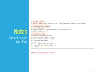 23 / 61
Notes
Mininet Sample
Work ow
# Creating a Network
$ sudo mn --switch ovs --controller ref --topo tree,depth=2,fanout=8 --test pingall
# Interacting with a Network
mininet> h2 ping h3
mininet> h2 python -m SimpleHTTPServer 80 >& /tmp/http.log &
mininet> h3 wget -O - h2
# Customizing a Network
from mininet.net import Mininet
from mininet.topolib import TreeTopo
tree4 = TreeTopo(depth=2,fanout=2)
net = Mininet(topo=tree4)
net.start()
h1, h4 = net.hosts[0], net.hosts[3]
print h1.cmd('ping -c1 %s' % h4.IP())
net.stop()
Ref: Mininet Sample Work ow - Mininet
 