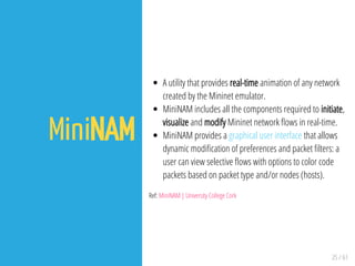 25 / 61
MiniNAM
A utility that provides real-time animation of any network
created by the Mininet emulator.
MiniNAM includes all the components required to initiate,
visualize and modify Mininet network ows in real-time.
MiniNAM provides a graphical user interface that allows
dynamic modi cation of preferences and packet lters: a
user can view selective ows with options to color code
packets based on packet type and/or nodes (hosts).
Ref: MiniNAM | University College Cork
 