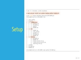 26 / 61
Setup
$ ssh -Y -l mininet -p 2222 localhost
$ sudo apt-get install git python-imaging python-imaging-tk
$ git clone https://github.com/uccmisl/MiniNAM.git
mininet@mininet-vm:~/MiniNAM$ tree
.
|-- conf.config
|-- Examples
| |-- LoadBalancer
| | |-- install.sh
| | |-- MiniNAM.py
| | |-- paping
| | |-- README.md
| |-- NAT
| | |-- badNAT.py
| | |-- conf.config
| | |-- goodNAT.py
| | |-- MiniNAM.py
| | |-- README.md
| |-- Routing
| |-- MiniNAM.py
| |-- README.md
| |-- simple_switch_13.py
| |-- simple_switch_stp_13.py
| |-- spanning_tree.py
|-- LICENSE
|-- MiniNAM.py
|-- README.md
mininet@mininet-vm:~/MiniNAM$ sudo python MiniNAM.py
 