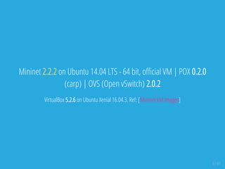 Mininet 2.2.2 on Ubuntu 14.04 LTS - 64 bit, o cial VM | POX 0.2.0
(carp) | OVS (Open vSwitch) 2.0.2
VirtualBox 5.2.6 on Ubuntu Xenial 16.04.3. Ref: [Mininet VM Images]
3 / 61
 