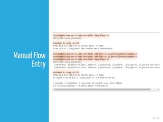 31 / 61
Manual Flow
Entry
mininet@mininet-vm:~$ sudo ovs-ofctl dump-flows s1
NXST_FLOW reply (xid=0x4):
mininet> h1 ping -c3 h2
PING 10.0.0.2 (10.0.0.2) 56(84) bytes of data.
From 10.0.0.1 icmp_seq=1 Destination Host Unreachable
...
mininet@mininet-vm:~$ sudo ovs-ofctl add-flow s1 in_port=1,actions=output:2
mininet@mininet-vm:~$ sudo ovs-ofctl add-flow s1 in_port=2,actions=output:1
mininet@mininet-vm:~$ sudo ovs-ofctl dump-flows s1
NXST_FLOW reply (xid=0x4):
cookie=0x0, duration=25.666s, table=0, n_packets=0, n_bytes=0, idle_age=25, in_port=1 actions=o
cookie=0x0, duration=11.374s, table=0, n_packets=0, n_bytes=0, idle_age=11, in_port=2 actions=o
mininet> h1 ping -c3 h2
PING 10.0.0.2 (10.0.0.2) 56(84) bytes of data.
64 bytes from 10.0.0.2: icmp_seq=1 ttl=64 time=0.979 ms
...
3 packets transmitted, 3 received, 0% packet loss, time 2003ms
rtt min/avg/max/mdev = 0.099/0.402/0.979/0.408 ms
 