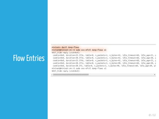 41 / 61
Flow Entries
mininet> dpctl dump-flows
mininet@mininet-vm:~$ sudo ovs-ofctl dump-flows s1
NXST_FLOW reply (xid=0x4):
cookie=0x0, duration=25.373s, table=0, n_packets=1, n_bytes=42, idle_timeout=60, idle_age=25, p
cookie=0x0, duration=30.373s, table=0, n_packets=1, n_bytes=42, idle_timeout=60, idle_age=30, p
cookie=0x0, duration=25.374s, table=0, n_packets=1, n_bytes=42, idle_timeout=60, idle_age=25, p
cookie=0x0, duration=30.371s, table=0, n_packets=1, n_bytes=98, idle_timeout=60, idle_age=30, p
cookie=0x0, duration=30.37s, table=0, n_packets=1, n_bytes=98, idle_timeout=60, idle_age=30, pr
mininet@mininet-vm:~$ sudo ovs-ofctl dump-flows s1
NXST_FLOW reply (xid=0x4):
 