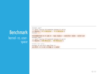 42 / 61
Benchmark
kernel- vs. user-
space
mininet> iperf
+++ Iperf: testing TCP bandwidth between h1 and h3
+++ Results: ['27.5 Gbits/sec', '27.6 Gbits/sec']
mininet> exit
mininet@mininet-vm:~$ sudo mn --topo single,3 --controller remote --switch user
mininet> iperf
+++ Iperf: testing TCP bandwidth between h1 and h3
+++ Results: ['658 Mbits/sec', '659 Mbits/sec']
# Notes user-space:
mininet> sh ovs-ofctl dump-flows s1
ovs-ofctl: s1 is not a bridge or a socket
 