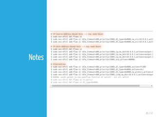 45 / 61
Notes
# IP-Source-Address-Based Rule --> may need Reset
$ sudo ovs-ofctl del-flows s1
$ sudo ovs-ofctl add-flow s1 idle_timeout=600,priority=33001,dl_type=0x0800,nw_src=10.0.0.1,acti
$ sudo ovs-ofctl add-flow s1 idle_timeout=600,priority=33001,dl_type=0x0800,nw_src=10.0.0.2,acti
# IP-Dest-Address-Based Rule --> may need Reset
$ sudo ovs-ofctl del-flows s1
$ sudo ovs-ofctl add-flow s1 idle_timeout=600,priority=33001,ip,nw_dst=10.0.0.3,actions=output:3
$ sudo ovs-ofctl add-flow s1 idle_timeout=600,priority=33001,ip,nw_dst=10.0.0.2,actions=output:2
$ sudo ovs-ofctl add-flow s1 idle_timeout=600,priority=33001,ip,nw_dst=10.0.0.1,actions=output:1
$ sudo ovs-ofctl add-flow s1 idle_timeout=600,priority=33001,arp,actions=NORMAL
# Alternatives
$ sudo ovs-ofctl add-flow s1 idle_timeout=600,priority=33001,dl_type=0x0806,actions=FLOOD
$ sudo ovs-ofctl add-flow s1 idle_timeout=600,priority=33001,dl_type=0x0806,actions=ALL
$ sudo ovs-ofctl add-flow s1 idle_timeout=600,priority=33001,dl_type=0x0800,nw_proto=1,actions=N
$ sudo ovs-ofctl add-flow s1 idle_timeout=600,priority=33001,icmp,nw_dst=10.0.0.2,actions=output
# NORMAL sends packet to non-openflow function of switch - not all switch
# sudo ovs-ofctl del-flows s1 in_port=1
# sudo ovs-ofctl del-flows s1 dl_type=0x0800
 