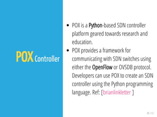 49 / 61
POXController
POX is a Python-based SDN controller
platform geared towards research and
education.
POX provides a framework for
communicating with SDN switches using
either the OpenFlow or OVSDB protocol.
Developers can use POX to create an SDN
controller using the Python programming
language. Ref: [brianlinkletter ]
 
