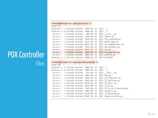 50 / 61
POX Controller
Files
mininet@mininet-vm:~/pox/pox/misc$ ll
total 76
drwxrwxr-x 3 mininet mininet 4096 Mar 21 2017 ./
drwxrwxr-x 15 mininet mininet 4096 Mar 21 2017 ../
-rw-rw-r-- 1 mininet mininet 689 Mar 21 2017 __init__.py
-rw-rw-r-- 1 mininet mininet 1240 Mar 21 2017 cbench.py
-rw-rw-r-- 1 mininet mininet 1079 Mar 21 2017 full_payload.py
-rw-rw-r-- 1 mininet mininet 5214 Mar 21 2017 gephi_topo.py
-rw-rw-r-- 1 mininet mininet 10251 Mar 21 2017 ip_loadbalancer.py
-rw-rw-r-- 1 mininet mininet 3794 Mar 21 2017 mac_blocker.py
-rw-rw-r-- 1 mininet mininet 14375 Mar 21 2017 nat.py
-rw-rw-r-- 1 mininet mininet 4582 Mar 21 2017 of_tutorial.py
-rw-rw-r-- 1 mininet mininet 2096 Mar 21 2017 pidfile.py
drwxrwxr-x 2 mininet mininet 4096 Mar 21 2017 telnetd/
mininet@mininet-vm:~/pox/pox/forwarding$ ll
total 96
drwxrwxr-x 2 mininet mininet 4096 Mar 21 2017 ./
drwxrwxr-x 15 mininet mininet 4096 Mar 21 2017 ../
-rw-rw-r-- 1 mininet mininet 651 Mar 21 2017 __init__.py
-rw-rw-r-- 1 mininet mininet 1092 Mar 21 2017 hub.py
-rw-rw-r-- 1 mininet mininet 4426 Mar 21 2017 l2_flowvisor.py
-rw-rw-r-- 1 mininet mininet 6692 Mar 21 2017 l2_learning.py
-rw-rw-r-- 1 mininet mininet 15558 Mar 21 2017 l2_multi.py
-rw-rw-r-- 1 mininet mininet 4324 Mar 21 2017 l2_nx.py
-rw-rw-r-- 1 mininet mininet 2105 Mar 21 2017 l2_nx_self_learning.py
-rw-rw-r-- 1 mininet mininet 2882 Mar 21 2017 l2_pairs.py
-rw-rw-r-- 1 mininet mininet 12330 Mar 21 2017 l3_learning.py
-rw-rw-r-- 1 mininet mininet 14102 Mar 21 2017 topo_proactive.py
 