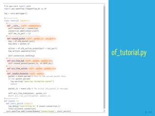 from pox.core import core
import pox.openflow.libopenflow_01 as of
log = core.getLogger()
#============
class Tutorial (object):
#-------------------------------
def __init__ (self, connection):
self.connection = connection
connection.addListeners(self)
self.mac_to_port = {}
#-------------------------------
def resend_packet (self, packet_in, out_port):
msg = of.ofp_packet_out()
msg.data = packet_in
action = of.ofp_action_output(port = out_port)
msg.actions.append(action)
self.connection.send(msg)
#-------------------------------
def act_like_hub (self, packet, packet_in):
self.resend_packet(packet_in, of.OFPP_ALL)
#-------------------------------
def act_like_switch (self, packet, packet_in):
#-------------------------------
def _handle_PacketIn (self, event):
packet = event.parsed # This is the parsed packet data.
if not packet.parsed:
log.warning("Ignoring incomplete packet")
return
packet_in = event.ofp # The actual ofp_packet_in message.
self.act_like_hub(packet, packet_in)
#self.act_like_switch(packet, packet_in)
#============
def launch ():
def start_switch (event):
log.debug("Controlling %s" % (event.connection,))
Tutorial(event.connection)
core.openflow.addListenerByName("ConnectionUp", start_switch)
51 / 61
of_tutorial.py
 