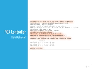 52 / 61
POX Controller
Hub Behavior
mininet@mininet-vm:~/pox$ ./pox.py log.level --DEBUG misc.of_tutorial
POX 0.2.0 (carp) / Copyright 2011-2013 James McCauley, et al.
DEBUG:core:POX 0.2.0 (carp) going up...
DEBUG:core:Running on CPython (2.7.6/Oct 26 2016 20:30:19)
DEBUG:core:Platform is Linux-4.2.0-27-generic-x86_64-with-Ubuntu-14.04-trusty
INFO:core:POX 0.2.0 (carp) is up.
DEBUG:openflow.of_01:Listening on 0.0.0.0:6633
INFO:openflow.of_01:[None 1] closed
INFO:openflow.of_01:[00-00-00-00-00-01 2] connected
DEBUG:misc.of_tutorial:Controlling [00-00-00-00-00-01 2]
$ sudo mn --topo single,3 --mac --switch ovsk --controller remote
mininet> xterm h1 h2 h3
h1# tcpdump -XX -n -i h1-eth0 > h1.txt &
h2# tcpdump -XX -n -i h2-eth0 > h2.txt
h3# tcpdump -XX -n -i h3-eth0 > h3.txt
h1# ping -c1 10.0.0.2
 