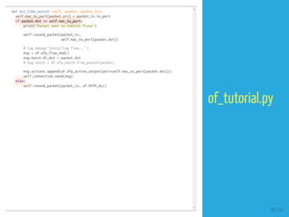 def act_like_switch (self, packet, packet_in):
self.mac_to_port[packet.src] = packet_in.in_port
if packet.dst in self.mac_to_port:
print("Packet sent to Control Plane")
self.resend_packet(packet_in,
self.mac_to_port[packet.dst])
# log.debug("Installing flow...")
msg = of.ofp_flow_mod()
msg.match.dl_dst = packet.dst
# msg.match = of.ofp_match.from_packet(packet)
msg.actions.append(of.ofp_action_output(port=self.mac_to_port[packet.dst]))
self.connection.send(msg)
else:
self.resend_packet(packet_in, of.OFPP_ALL)
58 / 61
of_tutorial.py
 