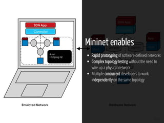 6 / 61
Mininet enables
Rapid prototyping of software-de ned networks
Complex topology testing without the need to
wire up a physical network
Multiple concurrent developers to work
independently on the same topology
 