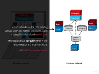 7 / 61
Mininet networks run real code including
standard Unix/Linux network applications as well
as the real Linux kernel and network stack.
Mininet provides an extensible Python API for
network creation and experimentations.
Ref: MININET - Open Networking Foundation
 