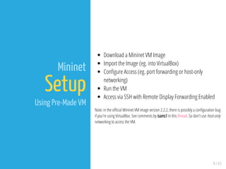 9 / 61
Mininet
Setup
Using Pre-Made VM
Download a Mininet VM Image
Import the Image (eg. into VirtualBox)
Con gure Access (eg. port forwarding or host-only
networking)
Run the VM
Access via SSH with Remote Display Forwarding Enabled
Note: in the o cial Mininet VM image version 2.2.2, there is possibly a con guration bug
if you're using VirtualBox. See comments by isams1 in this thread. So don't use host-only
networking to access the VM.
 