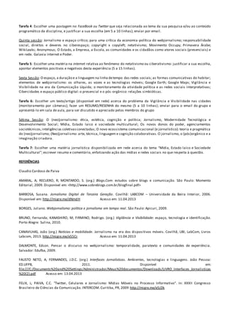 Tarefa 4: Escolher uma postagem no FaceBook ou Twitter que seja relacionada ao tema da sua pesquisa e/ou ao conteúdo
programático da disciplina, e justificar a sua escolha (em 5 a 10 linhas); enviar por email.
Quinta sessão: Jornalismo e espaço crítico; para uma crítica da economia-política do webjornalismo; responsabilidade
social, direitos e deveres no ciberespaço; copyright x copyleft; netativismo; Movimento Occupy; Primavera Árabe;
WikiLeaks; Anonymous; O Estado, a Empresa, a Escola, as comunidades e os cidadãos como atores sociais (presenciais) e
em rede. Galaxia internet e Poder.
Tarefa 5: Escolher uma matéria na internet relativa ao fenômeno do netativismo ou ciberativismo: justificar a sua escolha,
apontar elementos positivos e negativos desta experiência (5 a 15 linhas).
Sexta Sessão: O espaço, a duração e a linguagem na linha detempo das redes sociais; as formas comunicativas do habitar;
elementos de webjornalismo: os olhares, as vozes e as tecnologias móveis; Google Earth; Google Maps; Vigilância e
Visibilidade na era da Comunicação Líquida; o monitoramento da atividade política e as redes sociais interpretativas;
Cibercidades e espaço público digital: o presencial e o pós-orgânico: relações simbióticas.
Tarefa 6: Escolher um texto/artigo (disponível em rede) acerca do problema da Vigilância e Visibilidade nas cidades
(monitoramento por câmeras); fazer um RESUMO/RESENHA do mesmo (5 a 10 linhas); enviar para o email do grupo e
apresentá-lo em sala de aula, para ser discutido e apreciado pelos membros do grupo
Sétima Sessão: O (neo)jornalismo: ética, estética, cognição e política; Jornalismo, Modernidade Tecnológica e
Desenvolvimento Social; Mídia, Estado laico e sociedade multicultural; Os novos donos do poder, agenciamentos
sociotécnicos,inteligências coletivasconectadas; O novo ecossistema comunicacional (e jornalístico): teoria e pragmática
do (neo)jornalismo; (Neo)jornalismo: arte, técnica, linguagem e cognição colaborativas. O jornalismo, o (pós)orgânico e a
imaginação criadora.
Tarefa 7: Escolher uma matéria jornalística disponibilizada em rede acerca do tema “Mídia, Estado laico e Sociedade
Multicultural”; escrever resumo e comentário, enfatizando ação das mídias e redes sociais no que respeita à questão.
REFERÊNCIAS
Claudio Cardoso de Paiva
AMARAL, A; RECUERO, R; MONTARDO, S. (org.) Blogs.Com: estudos sobre blogs e comunicação. São Paulo: Momento
Editorial, 2009. Disponível em: <http://www.sobreblogs.com.br/blogfinal.pdf>
BARBOSA, Susana. Jornalismo Digital de Terceira Geração. Covilhã: LABCOM – Universidade da Beira Interior, 2006.
Disponível em: http://migre.me/dNmdH Acesso em: 11.04.2013
BORGES, Juliano. Webjornalismo: política e jornalismo em tempo real. São Paulo: Apicuri, 2009.
BRUNO, Fernanda; KANASHIRO, M; FIRMINO, Rodrigo. (org.) Vigilância e Visibilidade: espaço, tecnologia e identificação.
Porto Alegre: Sulina, 2010.
CANAVILHAS, João (org.) Notícias e mobilidade. Jornalismo na era dos dispositivos móveis. Covilhã, UBI, LabCom, Livros
Labcom, 2013. http://migre.me/e55Cr Acesso em: 11.04.2013
DALMONTE, Edson. Pensar o discurso no webjornalismo: temporalidade, paratexto e comunidades de experiência.
Salvador: Edufba, 2009.
FAUSTO NETO, A; FERNANDES, J.D.C. (org.) Interfaces Jornalísticas. Ambientes, tecnologias e linguagens. João Pessoa:
ED.UFPB, 2011. Disponível em:
file:///C:/Documents%20and%20Settings/Administrador/Meus%20documentos/Downloads/LIVRO_Interfaces_Jornalisticas
%20(2).pdf Acesso em: 13.04.2013
FELIX, L; PAIVA, C.C. “Twitter, Celulares e Jornalismo: Mídias Móveis no Processo Informativo”. In: XXXII Congresso
Brasileiro de Ciências da Comunicação. INTERCOM. Curitiba, PR, 2009 http://migre.me/e5jDk
 