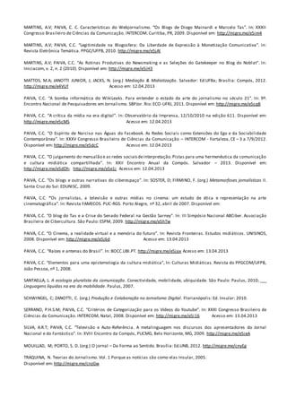 MARTINS, A.V; PAIVA, C. C. Características do Webjornalismo. “Os Blogs de Diogo Mainardi e Marcelo Tas”. In: XXXII
Congresso Brasileiro de Ciências da Comunicação. INTERCOM. Curitiba, PR, 2009. Disponível em: http://migre.me/e5im4
MARTINS, A.V; PAIVA, C.C. “Legitimidade na Blogosfera: Da Liberdade de Expressão à Monetização Comunicativa”. In:
Revista Eletrônica Temática. PPGC/UFPB, 2010. http://migre.me/e5jAl
MARTINS, A.V; PAIVA, C.C. “As Rotinas Produtivas do Newsmaking e as Seleções do Gatekeeper no Blog do Noblat”. In:
Iniciacom, v. 2, n. 2 (2010). Disponível em: http://migre.me/e5jH3
MATTOS, M.A; JANOTTI JUNIOR, J; JACKS, N. (org.) Mediação & Midiatização. Salvador: Ed.UFBa; Brasília: Compós, 2012.
http://migre.me/e4VUf Acesso em: 12.04.2013
PAIVA, C.C. “A bomba informática do WikiLeaks. Para entender o estado da arte do jornalismo no século 21”. In: 9º.
Encontro Nacional de Pesquisadores em Jornalismo. SBPJor. Rio: ECO-UFRJ, 2011. Disponível em: http://migre.me/e5cqB
PAIVA, C.C. “A crítica da mídia na era digital”. In: Observatório da Imprensa, 12/10/2010 na edição 611. Disponível em:
http://migre.me/e5cMS Acesso em: 12.04.2013
PAIVA, C.C. “O Espírito de Narciso nas Águas do Facebook. As Redes Sociais como Extensões do Ego e da Sociabilidade
Contemporânea”. In: XXXV Congresso Brasileiro de Ciências da Comunicação – INTERCOM - Fortaleza, CE – 3 a 7/9/2012.
Disponível em: http://migre.me/e5dcC Acesso em: 12.04.2013
PAIVA, C.C. “O julgamento do mensalão e as redes sociaisdeinterpretação.Pistas para uma hermenêutica da comunicação
e cultura midiática compartilhada”. In: XXII Encontro Anual da Compós. Salvador – 2013. Disponível em:
http://migre.me/e5dDh; http://migre.me/e5e1j Acesso em: 12.04.2013
PAIVA, C.C. “Os blogs e outras narrativas do ciberespaço”. In: SOSTER, D; FIRMINO, F. (org.) Metamorfoses jornalísticas II.
Santa Cruz do Sul: EDUNISC, 2009.
PAIVA, C.C. “Os jornalistas, a televisão e outras mídias no cinema: um estudo de ética e representação na arte
cinematográfica”. In: Revista FAMECOS. PUC-RGS. Porto Alegre, nº 32, abril de 2007. Disponível em:
PAIVA, C.C. “O blog do Tas e a Crise do Senado Federal na Gestão Sarney”. In: III Simpósio Nacional ABCiber. Associação
Brasileira de Cibercultura. São Paulo: ESPM, 2009. http://migre.me/e5hTw
PAIVA, C.C. “O Cinema, a realidade virtual e a memória do futuro”. In: Revista Fronteiras. Estudos midiáticos. UNISINOS,
2008. Disponível em: http://migre.me/e5j6d Acesso em: 13.04.2013
PAIVA, C.C. “Raízes e antenas do Brasil”. In: BOCC.UBI.PT. http://migre.me/e5jax Acesso em: 13.04.2013
PAIVA, C.C. “Elementos para uma epistemologia da cultura midiática”, In: Culturas Midiáticas. Revista do PPGCOM/UFPB,
João Pessoa, nº 1, 2008.
SANTAELLA, L. A ecologia pluralista da comunicação. Conectividade, mobilidade, ubiquidade. São Paulo: Paulus, 2010; ___
Linguagens líquidas na era da mobilidade. Paulus, 2007.
SCHWINGEL, C; ZANOTTI, C. (org.) Produção e Colaboração no Jornalismo Digital. Florianópolis: Ed. Insular: 2010.
SERRANO, P.H.S.M; PAIVA, C.C. “Critérios de Categorização para os Vídeos do Youtube”. In: XXXI Congresso Brasileiro de
Ciências da Comunicação. INTERCOM, Natal, 2008. Disponível em: http://migre.me/e5i16 Acesso em: 13.04.2013
SILVA, A.R.T; PAIVA, C.C. “Televisão e Auto-Referência. A metalinguagem nos discursos dos apresentadores do Jornal
Nacional e do Fantástico”. In: XVIII Encontro da Compós, PUCMG, Belo Horizonte, MG, 2009. http://migre.me/e5ieA
MOUILLAD, M; PORTO, S. D. (org.) O jornal – Da Forma ao Sentido. Brasília: Ed.UNB, 2012. http://migre.me/cnyEg
TRAQUINA, N. Teorias do Jornalismo. Vol. 1 Porque as notícias são como elas Insular, 2005.
Disponível em: http://migre.me/cnzGw
 