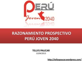 RAZONAMIENTO PROSPECTIVO
     PERÚ JOVEN 2040

        TELLYS PAUCAR
          13/04/2013


                       http://tellyspaucar.wordpress.com/
 