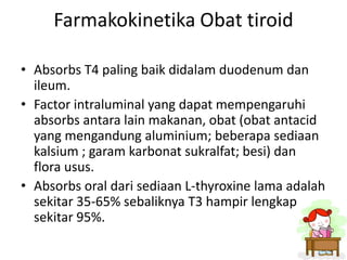 Farmakokinetika Obat tiroid

• Absorbs T4 paling baik didalam duodenum dan
  ileum.
• Factor intraluminal yang dapat mempengaruhi
  absorbs antara lain makanan, obat (obat antacid
  yang mengandung aluminium; beberapa sediaan
  kalsium ; garam karbonat sukralfat; besi) dan
  flora usus.
• Absorbs oral dari sediaan L-thyroxine lama adalah
  sekitar 35-65% sebaliknya T3 hampir lengkap
  sekitar 95%.
 
