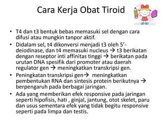Cara Kerja Obat Tiroid

• T4 dan t3 bentuk bebas memasuki sel dengan cara
  difusi atau mungkin tanpor aktif.
• Didalam sel, t4 dikonversi menjadi t3 oleh 5’-
  deiodinase, dan t4 memasuki nucleus  t3 berikatan
  dengan reseptor inti affinitas tinggi  berikatan pada
  urutan DNA spesifik dari promoter atau daerah
  regulator gen  meningkatkan transkripsi gen.
• Peningkatan transkripsi gen meningkatkan
  pembentukan RNA dan sintesis protein berikutnya 
  berpengaruh pada berbagai jaringan.
• Ada yang memberikan efek responsive pada jaringan
  seperti hipofisis, hati , ginjal, jantung, otot skelet, paru
  dan usus sementara efek yang tidak begitu responsive
  seperti pada limpa dan testis.
 