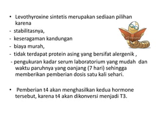 • Levothyroxine sintetis merupakan sediaan pilihan
   karena
- stabilitasnya,
- keseragaman kandungan
- biaya murah,
- tidak terdapat protein asing yang bersifat alergenik ,
 - pengukuran kadar serum laboratorium yang mudah dan
   waktu paruhnya yang oanjang (7 hari) sehingga
   memberikan pemberian dosis satu kali sehari.

• Pemberian t4 akan menghasilkan kedua hormone
  tersebut, karena t4 akan dikonversi menjadi T3.
 