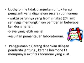 • Liothyronine tidak dianjurkan untuk terapi
   pengganti yang digunakan secara rutin karena
  - waktu paruhnya yang lebih singkat (24 jam)
   sehingga memungkinkan pemberian beberapa
   kali dosis harian;
  -biaya yang lebih mahal
  -kesulitan pemantauan laboratorium.

• Penggunaan t3 jarang diberikan dengan
  penderita jantung , karena hormone t3
  mempunyai aktifitas hormone yang kuat.
 