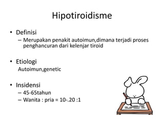 Hipotiroidisme
• Definisi
   – Merupakan penakit autoimun,dimana terjadi proses
     penghancuran dari kelenjar tiroid

• Etiologi
   Autoimun,genetic

• Insidensi
   – 45-65tahun
   – Wanita : pria = 10-.20 :1
 