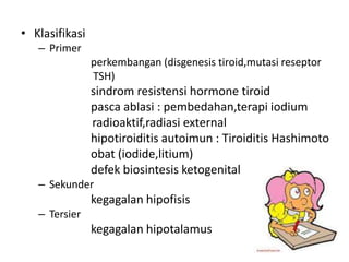 • Klasifikasi
   – Primer
                perkembangan (disgenesis tiroid,mutasi reseptor
                TSH)
                sindrom resistensi hormone tiroid
                pasca ablasi : pembedahan,terapi iodium
                radioaktif,radiasi external
                hipotiroiditis autoimun : Tiroiditis Hashimoto
                obat (iodide,litium)
                defek biosintesis ketogenital
   – Sekunder
                kegagalan hipofisis
   – Tersier
                kegagalan hipotalamus
 