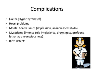 Complications
• Goiter (Hyperthyroidism)
• Heart problems
• Mental health issues (depression, an increased-libido)
• Myxedema (intense cold intolerance, drowsiness, profound
  lethargy, unconsciousness)
• Birth defects
 