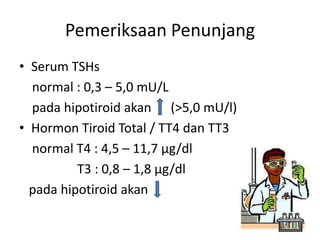 Pemeriksaan Penunjang
• Serum TSHs
  normal : 0,3 – 5,0 mU/L
  pada hipotiroid akan (>5,0 mU/l)
• Hormon Tiroid Total / TT4 dan TT3
  normal T4 : 4,5 – 11,7 µg/dl
          T3 : 0,8 – 1,8 µg/dl
  pada hipotiroid akan
 