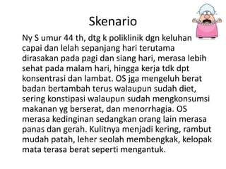 Skenario
Ny S umur 44 th, dtg k poliklinik dgn keluhan
capai dan lelah sepanjang hari terutama
dirasakan pada pagi dan siang hari, merasa lebih
sehat pada malam hari, hingga kerja tdk dpt
konsentrasi dan lambat. OS jga mengeluh berat
badan bertambah terus walaupun sudah diet,
sering konstipasi walaupun sudah mengkonsumsi
makanan yg berserat, dan menorrhagia. OS
merasa kedinginan sedangkan orang lain merasa
panas dan gerah. Kulitnya menjadi kering, rambut
mudah patah, leher seolah membengkak, kelopak
mata terasa berat seperti mengantuk.
 