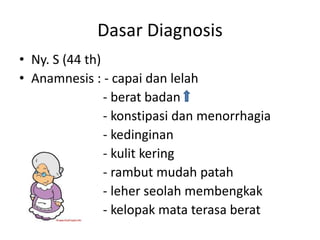 Dasar Diagnosis
• Ny. S (44 th)
• Anamnesis : - capai dan lelah
                - berat badan
                - konstipasi dan menorrhagia
                - kedinginan
                - kulit kering
                - rambut mudah patah
                - leher seolah membengkak
                - kelopak mata terasa berat
 