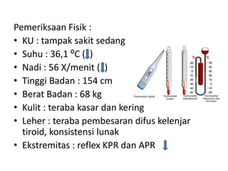 Pemeriksaan Fisik :
• KU : tampak sakit sedang
• Suhu : 36,1 ⁰C ( )
• Nadi : 56 X/menit ( )
• Tinggi Badan : 154 cm
• Berat Badan : 68 kg
• Kulit : teraba kasar dan kering
• Leher : teraba pembesaran difus kelenjar
  tiroid, konsistensi lunak
• Ekstremitas : reflex KPR dan APR
 