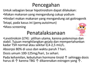 Pencegahan
Untuk sebagian besar hipotiroidism dapat dilakukan:
•Makan makanan yang mengandung cukup yodium
•Hindari makan makanan yang mengandung zat goitrogenik
Tetapi, pada kasus ini (peny.autoimun)
•Mass screening
                Penatalaksanaan
•Levotiroksin (LT4) : pilihan utama, karena potensinya dan
stabil. Tujuan menghilangkan gejala dan mempertahankan
kadar TSH normal atau sekitar 0,4-2,5 mU/L.
Absorpsi 80% di usus dan waktu paruh 7 hari.
Dosis umum 100-125mg/hari, 1x sehari.
Pada kehamilan, kebutuhan hormone tiroid ↑ sehingga dosis
harus di ↑ karena TBG ↑ dikarenakan estrogen yang ↑.
 