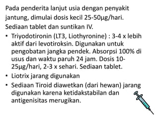 Pada penderita lanjut usia dengan penyakit
jantung, dimulai dosis kecil 25-50µg/hari.
Sediaan tablet dan suntikan IV.
• Triyodotironin (LT3, Liothyronine) : 3-4 x lebih
  aktif dari levotiroksin. Digunakan untuk
  pengobatan jangka pendek. Absorpsi 100% di
  usus dan waktu paruh 24 jam. Dosis 10-
  25µg/hari, 2-3 x sehari. Sediaan tablet.
• Liotrix jarang digunakan
• Sediaan Tiroid diawetkan (dari hewan) jarang
  digunakan karena ketidakstabilan dan
  antigenisitas merugikan.
 