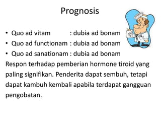 Prognosis

• Quo ad vitam         : dubia ad bonam
• Quo ad functionam : dubia ad bonam
• Quo ad sanationam : dubia ad bonam
Respon terhadap pemberian hormone tiroid yang
paling signifikan. Penderita dapat sembuh, tetapi
dapat kambuh kembali apabila terdapat gangguan
pengobatan.
 