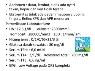 • Abdomen : datar, lembut, tidak ada nyeri
  tekan, hepar dan lien tidak teraba
• Ekstremitas tidak ada oedem maupun clubbing
  fingers. Reflex KPR dan APR menurun
Pemeriksaan Laboratorium:
• Hb : 12,5 g/dl Leukosit : 7500/mm3
  Trombosit : 280000/mm3 LED : 14mm/jam
• Hitung jenis : 0/1/0/65/31/3 %
• Glukosa darah sewaktu : 80 mg/dl
• Serum TSHs : 6,0 mU/l
• Serum TT4 : 3,9 /dl Kolesterol total : 280 mg/dl
• Serum TT3 : 0,6 ng/ml
• EKG : Low Voltage pada QRS kompleks
 