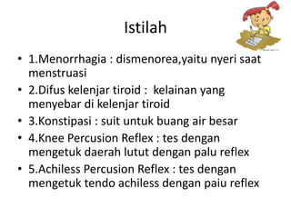Istilah
• 1.Menorrhagia : dismenorea,yaitu nyeri saat
  menstruasi
• 2.Difus kelenjar tiroid : kelainan yang
  menyebar di kelenjar tiroid
• 3.Konstipasi : suit untuk buang air besar
• 4.Knee Percusion Reflex : tes dengan
  mengetuk daerah lutut dengan palu reflex
• 5.Achiless Percusion Reflex : tes dengan
  mengetuk tendo achiless dengan paiu reflex
 