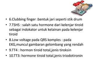 • 6.Clubbing finger :bentuk jari seperti stik drum
• 7.TSHS : salah satu hormone dari kelenjar tiroid
  sebagai indokator untuk kelainan pada kelenjar
  tiroid
• 8.Low voltage pada QRS komples : pada
  EKG,muncul gambaran gelombang yang rendah
• 9.TT4 : hormon tiroid total,jenis tiroksin
• 10.TT3: hormone tiroid total,jenis triodotironin
 