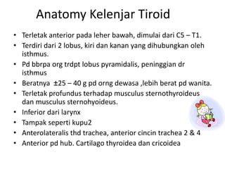 Anatomy Kelenjar Tiroid
• Terletak anterior pada leher bawah, dimulai dari C5 – T1.
• Terdiri dari 2 lobus, kiri dan kanan yang dihubungkan oleh
  isthmus.
• Pd bbrpa org trdpt lobus pyramidalis, peninggian dr
  isthmus
• Beratnya ±25 – 40 g pd orng dewasa ,lebih berat pd wanita.
• Terletak profundus terhadap musculus sternothyroideus
  dan musculus sternohyoideus.
• Inferior dari larynx
• Tampak seperti kupu2
• Anterolateralis thd trachea, anterior cincin trachea 2 & 4
• Anterior pd hub. Cartilago thyroidea dan cricoidea
 