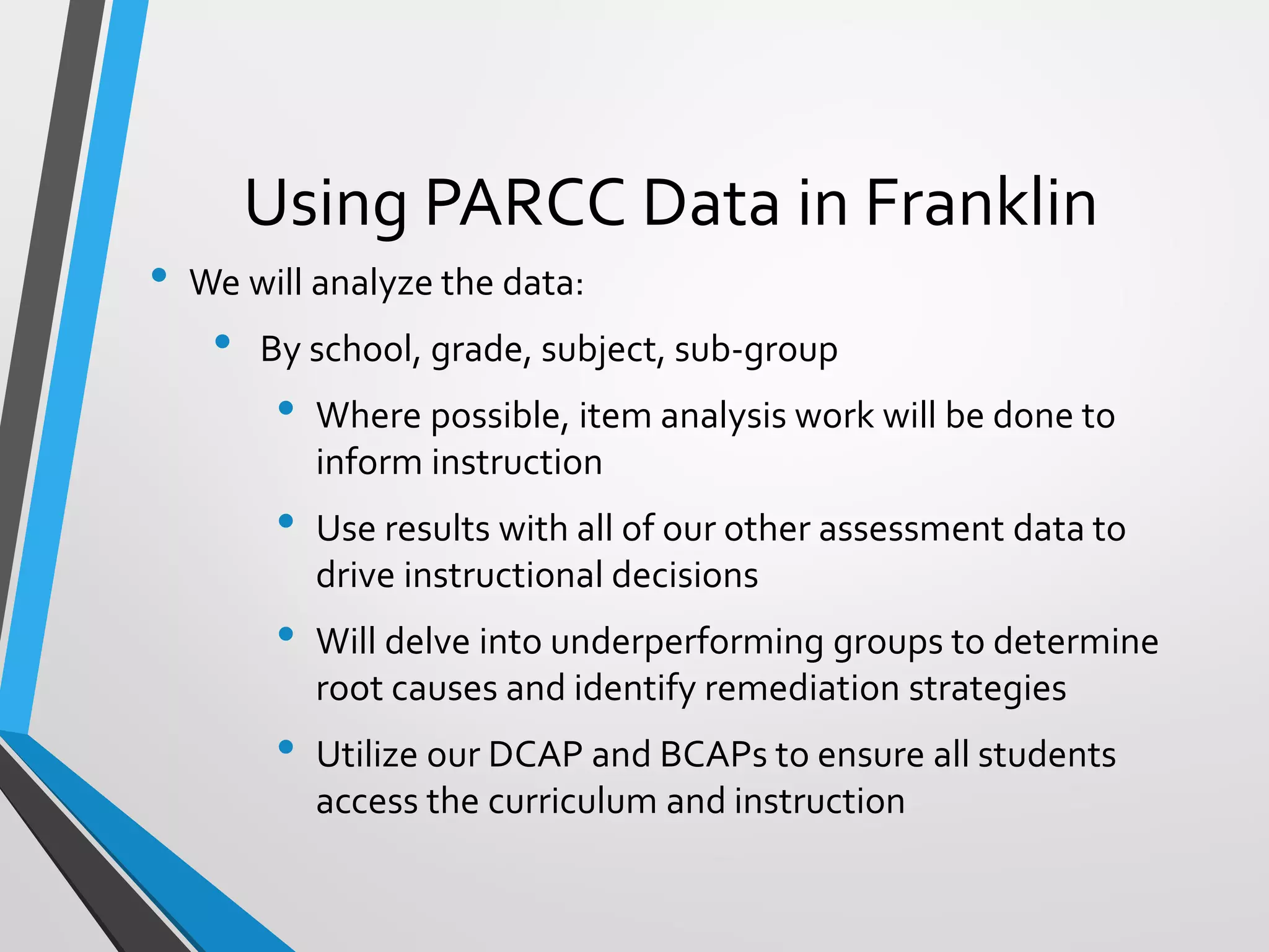 Using PARCC Data in Franklin
• We will analyze the data:
• By school, grade, subject, sub-group
• Where possible, item analysis work will be done to
inform instruction
• Use results with all of our other assessment data to
drive instructional decisions
• Will delve into underperforming groups to determine
root causes and identify remediation strategies
• Utilize our DCAP and BCAPs to ensure all students
access the curriculum and instruction
 