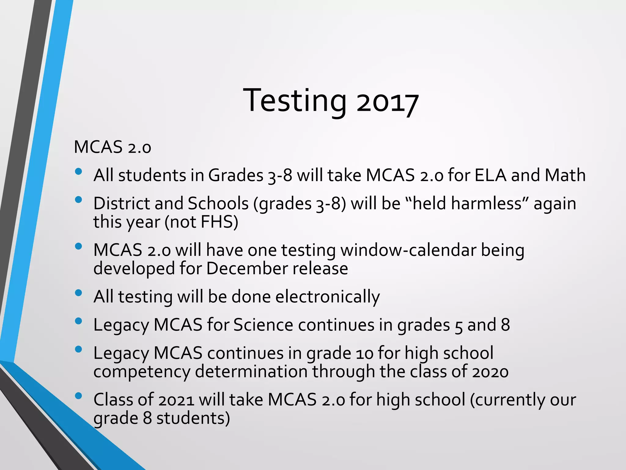 Testing 2017
MCAS 2.0
• All students in Grades 3-8 will take MCAS 2.0 for ELA and Math
• District and Schools (grades 3-8) will be “held harmless” again
this year (not FHS)
• MCAS 2.0 will have one testing window-calendar being
developed for December release
• All testing will be done electronically
• Legacy MCAS for Science continues in grades 5 and 8
• Legacy MCAS continues in grade 10 for high school
competency determination through the class of 2020
• Class of 2021 will take MCAS 2.0 for high school (currently our
grade 8 students)
 
