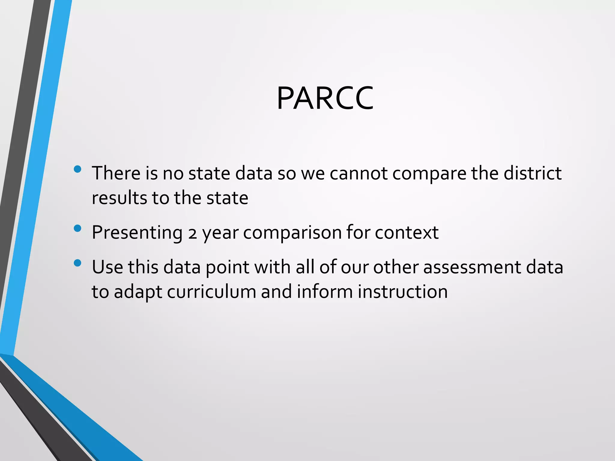 PARCC
• There is no state data so we cannot compare the district
results to the state
• Presenting 2 year comparison for context
• Use this data point with all of our other assessment data
to adapt curriculum and inform instruction
 