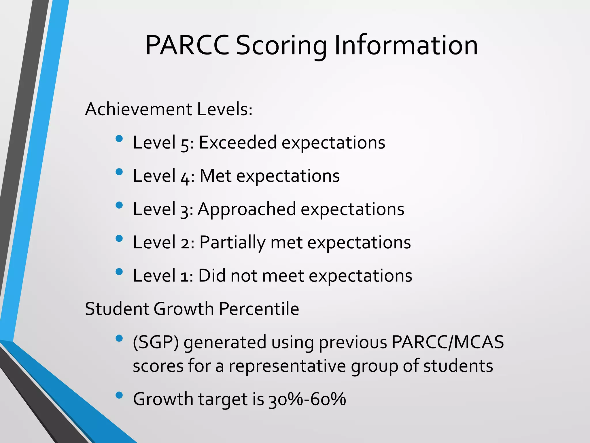 PARCC Scoring Information
Achievement Levels:
• Level 5: Exceeded expectations
• Level 4: Met expectations
• Level 3: Approached expectations
• Level 2: Partially met expectations
• Level 1: Did not meet expectations
Student Growth Percentile
• (SGP) generated using previous PARCC/MCAS
scores for a representative group of students
• Growth target is 30%-60%
 