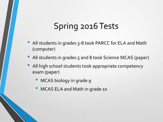 Spring 2016Tests
• All students in grades 3-8 took PARCC for ELA and Math
(computer)
• All students in grades 5 and 8 took Science MCAS (paper)
• All high school students took appropriate competency
exam (paper)
• MCAS biology in grade 9
• MCAS ELA and Math in grade 10
 