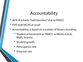 Accountability
• All K-8 schools “held harmless” due to PARCC
• FHS took MCAS as usual
• Accountability is based on a number of factors including:
• Student achievement on PARCC or MCAS in ELA,
Math, Science
• Student growth
• Participation rate
• Drop out rate
 