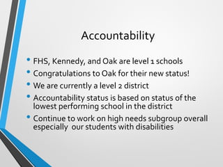 Accountability
• FHS, Kennedy, and Oak are level 1 schools
• Congratulations to Oak for their new status!
• We are currently a level 2 district
• Accountability status is based on status of the
lowest performing school in the district
• Continue to work on high needs subgroup overall
especially our students with disabilities
 