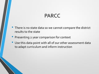 PARCC
• There is no state data so we cannot compare the district
results to the state
• Presenting 2 year comparison for context
• Use this data point with all of our other assessment data
to adapt curriculum and inform instruction
 