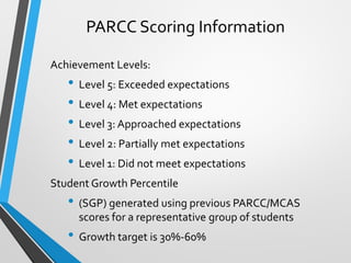 PARCC Scoring Information
Achievement Levels:
• Level 5: Exceeded expectations
• Level 4: Met expectations
• Level 3: Approached expectations
• Level 2: Partially met expectations
• Level 1: Did not meet expectations
Student Growth Percentile
• (SGP) generated using previous PARCC/MCAS
scores for a representative group of students
• Growth target is 30%-60%
 