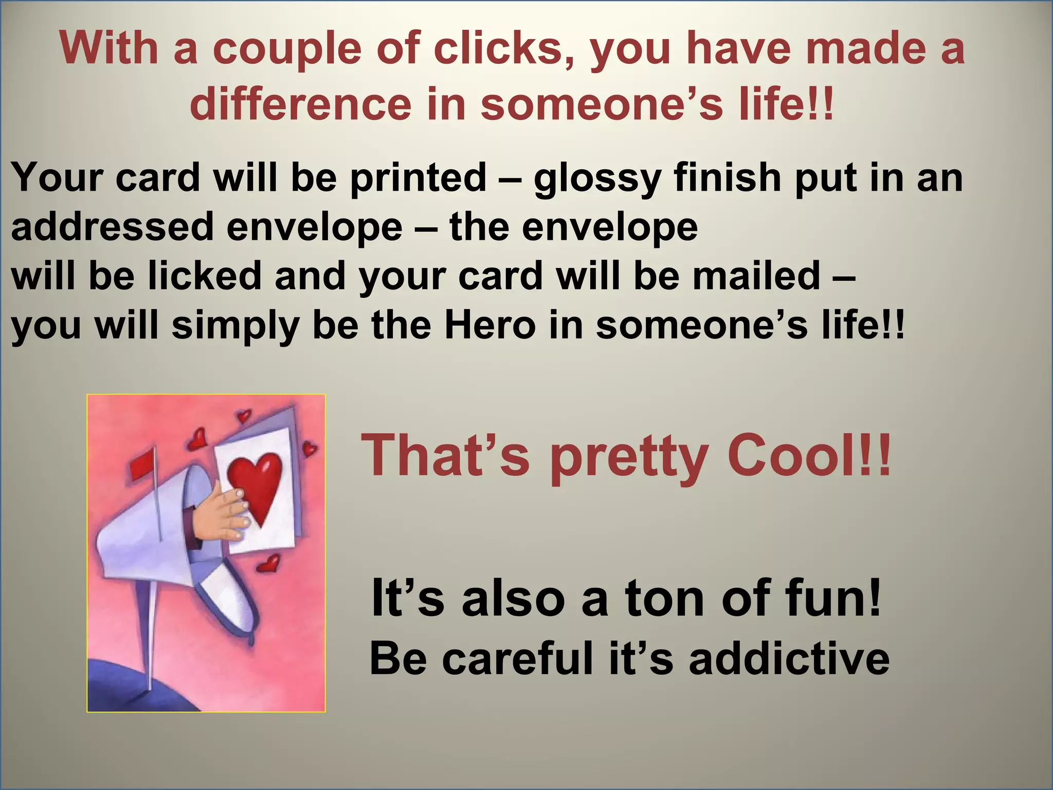 With a couple of clicks, you have made a
        difference in someone’s life!!
Your card will be printed – glossy finish put in an
addressed envelope – the envelope
will be licked and your card will be mailed –
you will simply be the Hero in someone’s life!!


                  That’s pretty Cool!!

                   It’s also a ton of fun!
                   Be careful it’s addictive
 
