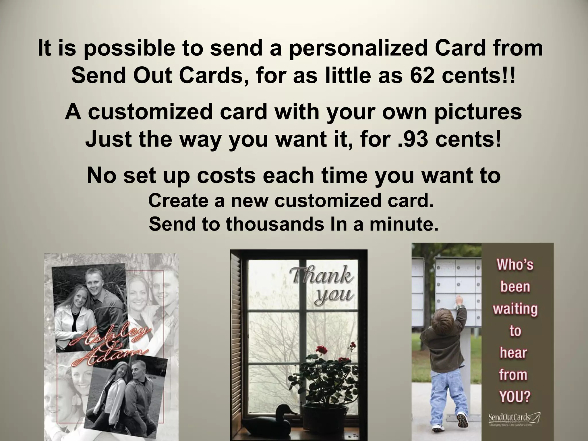 It is possible to send a personalized Card from
     Send Out Cards, for as little as 62 cents!!
  A customized card with your own pictures
    Just the way you want it, for .93 cents!
    No set up costs each time you want to
          Create a new customized card.
          Send to thousands In a minute.
 